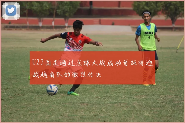 U23国足通过点球大战成功晋级将迎战越南队的激烈对决