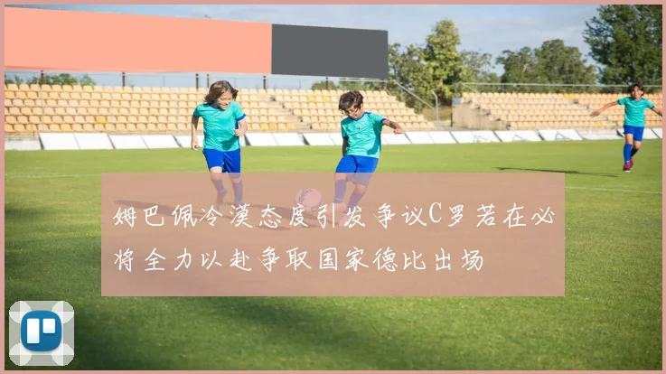 姆巴佩冷漠态度引发争议C罗若在必将全力以赴争取国家德比出场