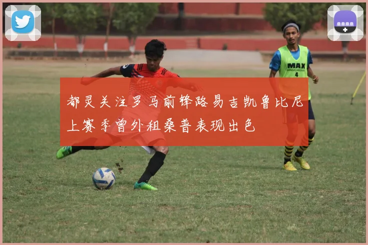都灵关注罗马前锋路易吉凯鲁比尼上赛季曾外租桑普表现出色