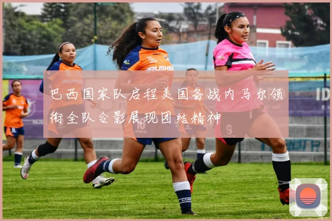 巴西国家队启程美国备战内马尔领衔全队合影展现团结精神