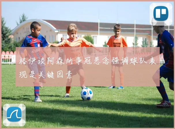 格伊谈阿森纳争冠悬念强调球队表现是关键因素