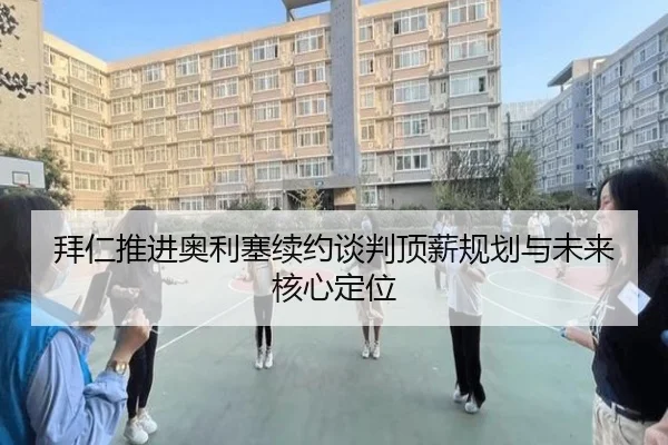 拜仁推进奥利塞续约谈判顶薪规划与未来核心定位
